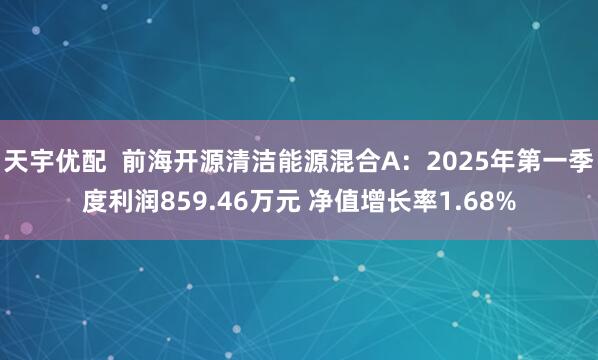 天宇优配  前海开源清洁能源混合A：2025年第一季度利润859.46万元 净值增长率1.68%