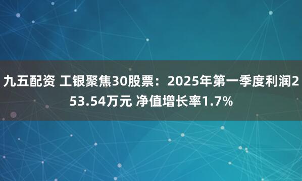 九五配资 工银聚焦30股票：2025年第一季度利润253.54万元 净值增长率1.7%