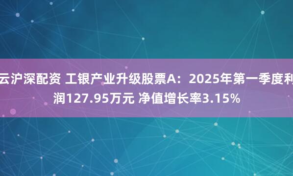 云沪深配资 工银产业升级股票A：2025年第一季度利润127.95万元 净值增长率3.15%