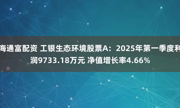 海通富配资 工银生态环境股票A：2025年第一季度利润9733.18万元 净值增长率4.66%