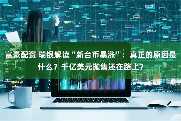 富豪配资 瑞银解读“新台币暴涨”：真正的原因是什么？千亿美元抛售还在路上？