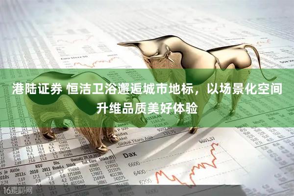 港陆证券 恒洁卫浴邂逅城市地标，以场景化空间升维品质美好体验