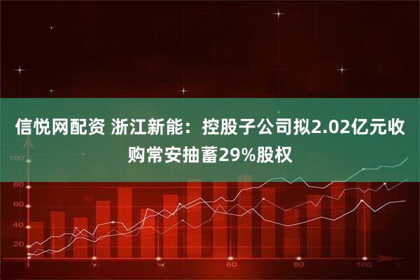 信悦网配资 浙江新能：控股子公司拟2.02亿元收购常安抽蓄29%股权