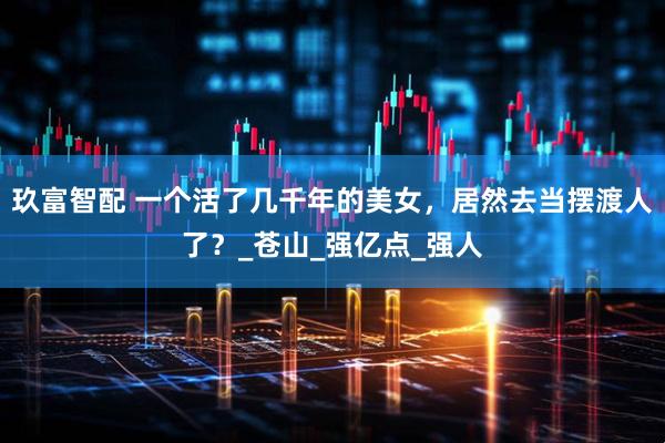 玖富智配 一个活了几千年的美女，居然去当摆渡人了？_苍山_强亿点_强人