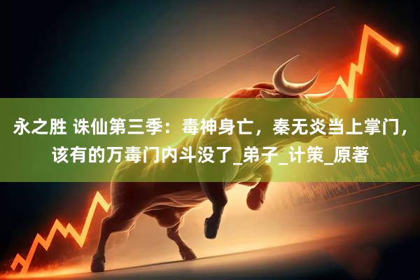 永之胜 诛仙第三季：毒神身亡，秦无炎当上掌门，该有的万毒门内斗没了_弟子_计策_原著