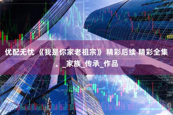 优配无忧 《我是你家老祖宗》 精彩后续 精彩全集。_家族_传承_作品