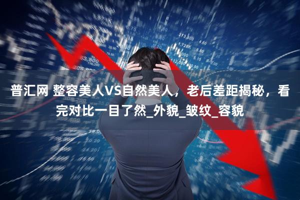 普汇网 整容美人VS自然美人，老后差距揭秘，看完对比一目了然_外貌_皱纹_容貌