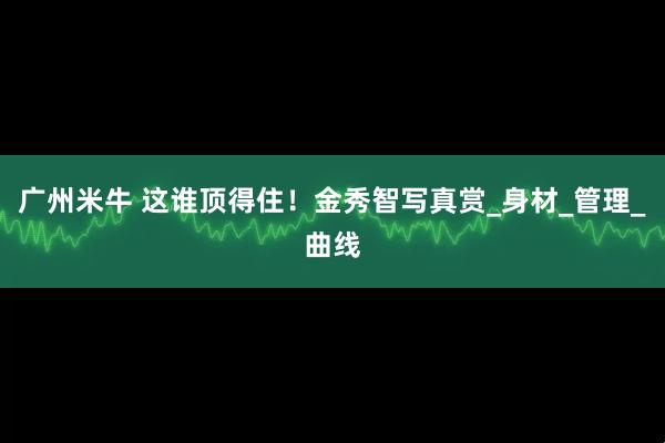 广州米牛 这谁顶得住！金秀智写真赏_身材_管理_曲线