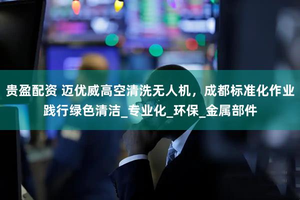 贵盈配资 迈优威高空清洗无人机，成都标准化作业践行绿色清洁_专业化_环保_金属部件
