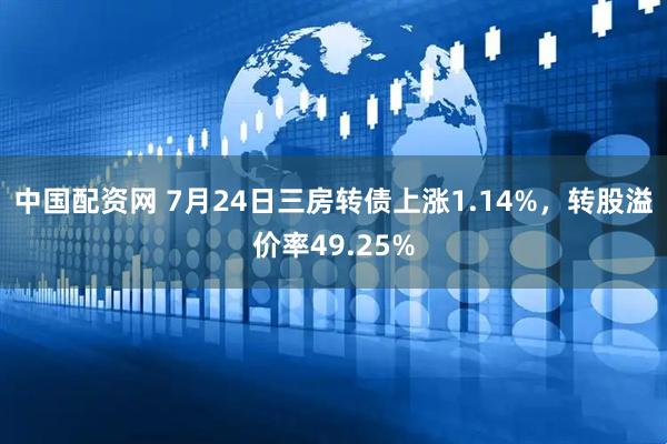 中国配资网 7月24日三房转债上涨1.14%，转股溢价率49.25%
