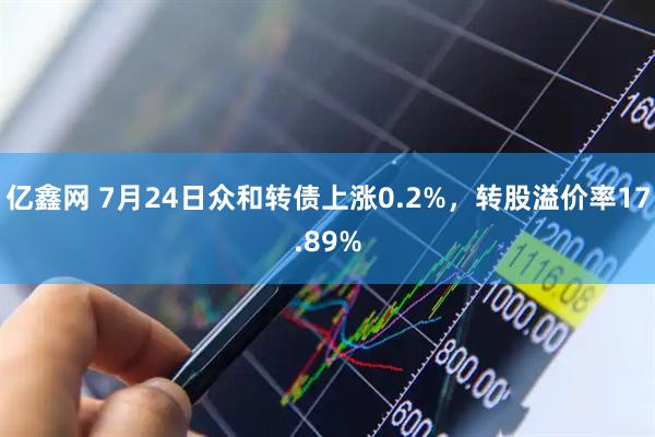 亿鑫网 7月24日众和转债上涨0.2%，转股溢价率17.89%