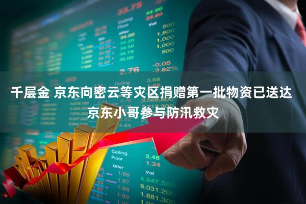 千层金 京东向密云等灾区捐赠第一批物资已送达 京东小哥参与防汛救灾