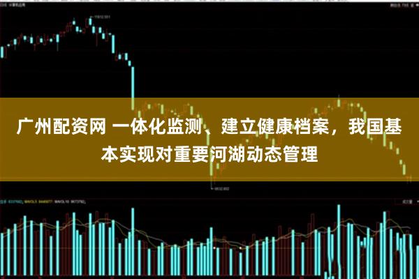 广州配资网 一体化监测、建立健康档案，我国基本实现对重要河湖动态管理