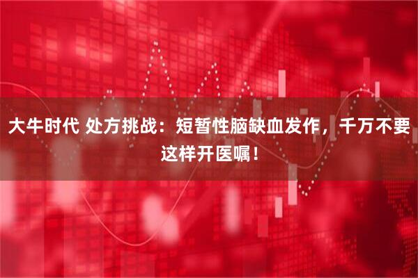 大牛时代 处方挑战：短暂性脑缺血发作，千万不要这样开医嘱！
