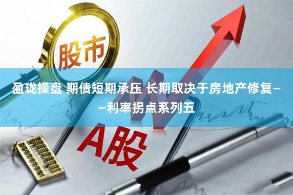 盈珑操盘 期债短期承压 长期取决于房地产修复——利率拐点系列五