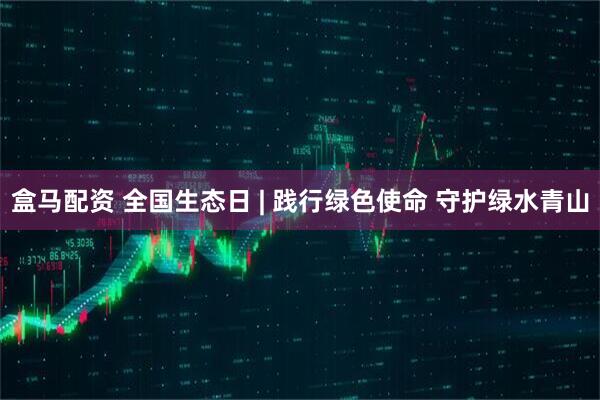 盒马配资 全国生态日 | 践行绿色使命 守护绿水青山