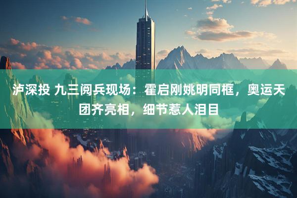 泸深投 九三阅兵现场：霍启刚姚明同框，奥运天团齐亮相，细节惹人泪目
