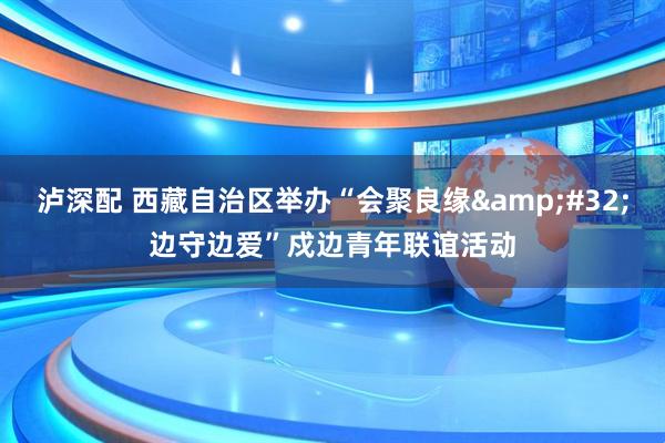 泸深配 西藏自治区举办“会聚良缘&#32;边守边爱”戍边青年联谊活动