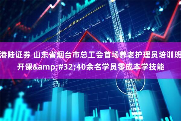 港陆证券 山东省烟台市总工会首场养老护理员培训班开课&#32;40余名学员零成本学技能