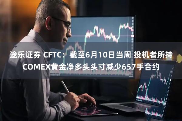 途乐证券 CFTC：截至6月10日当周 投机者所持COMEX黄金净多头头寸减少657手合约