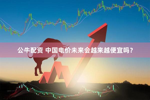 公牛配资 中国电价未来会越来越便宜吗？
